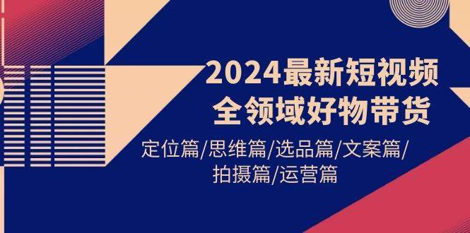 2024最新短视频全领域好物带货 定位篇/思维篇/选品篇/文案篇/拍摄篇/运营篇-搞钱帮