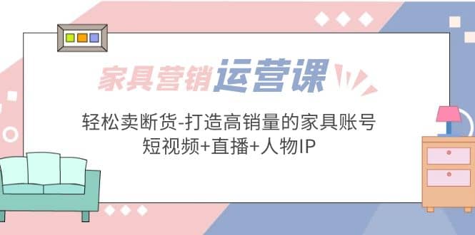 家具营销·运营实战 轻松卖断货-打造高销量的家具账号(短视频+直播+人物IP)-搞钱帮