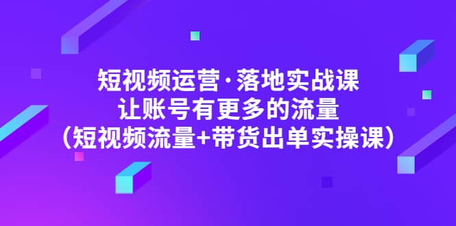 短视频运营·落地实战课 让账号有更多的流量（短视频流量+带货出单实操）-搞钱帮