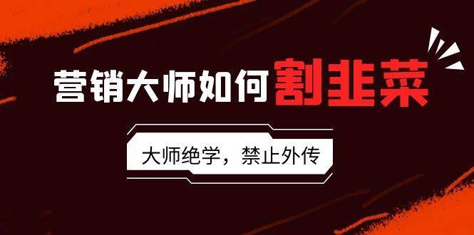 营销大师如何割韭菜：流量大师/讲故事大师/话术大师/卖货大师/成交大师/…-搞钱帮
