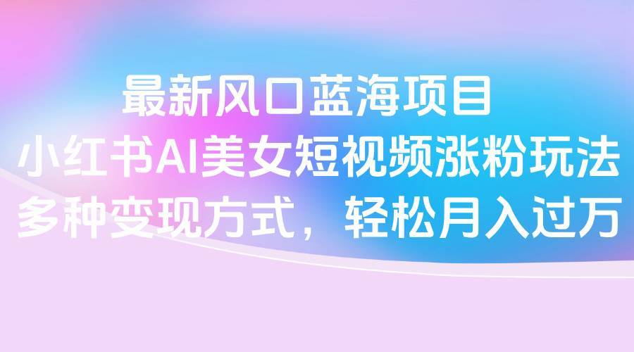 最新风口蓝海项目，小红书AI美女短视频涨粉玩法，多种变现方式轻松月入过万-搞钱帮